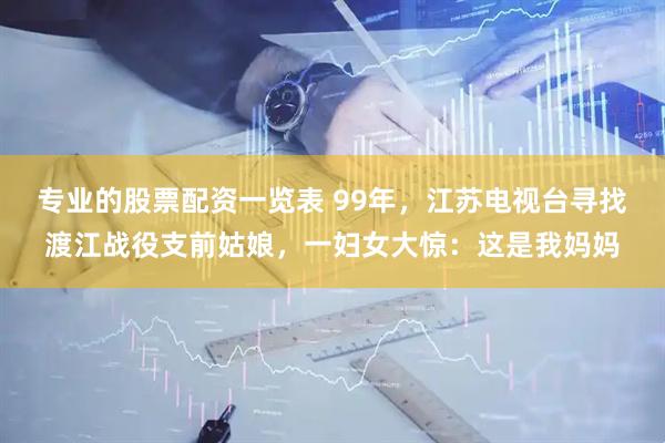 专业的股票配资一览表 99年，江苏电视台寻找渡江战役支前姑娘，一妇女大惊：这是我妈妈