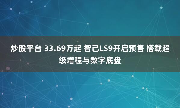 炒股平台 33.69万起 智己LS9开启预售 搭载超级增程与数字底盘