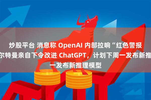 炒股平台 消息称 OpenAI 内部拉响“红色警报”:奥尔特曼亲自下令改进 ChatGPT,计划下周一发布新推理模型