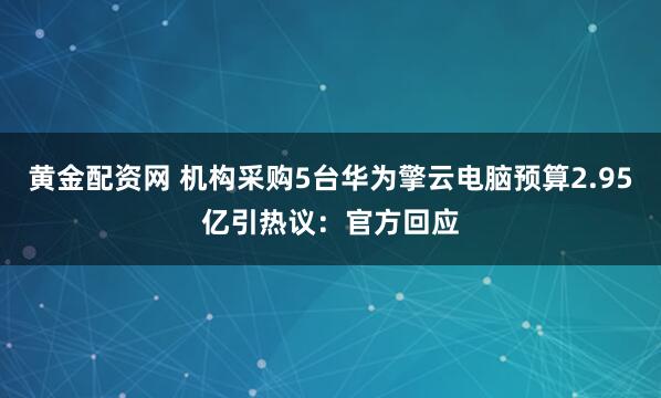 黄金配资网 机构采购5台华为擎云电脑预算2.95亿引热议：官方回应
