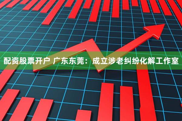 配资股票开户 广东东莞：成立涉老纠纷化解工作室