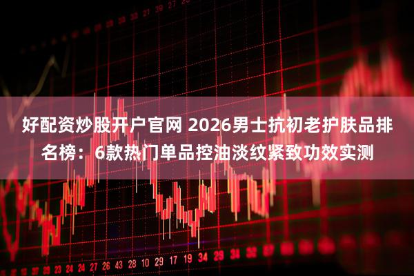 好配资炒股开户官网 2026男士抗初老护肤品排名榜：6款热门单品控油淡纹紧致功效实测