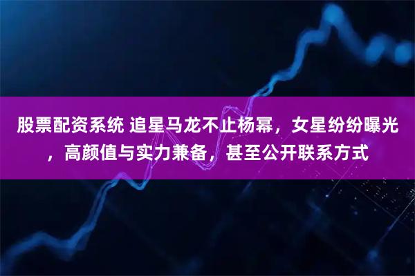 股票配资系统 追星马龙不止杨幂，女星纷纷曝光，高颜值与实力兼备，甚至公开联系方式