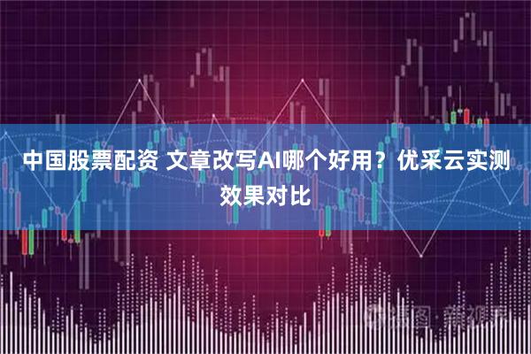 中国股票配资 文章改写AI哪个好用？优采云实测效果对比