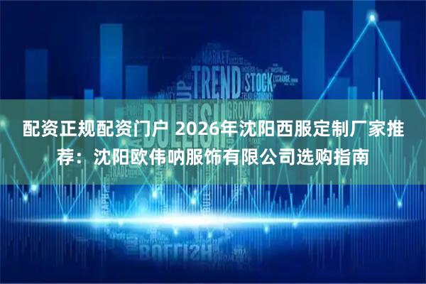 配资正规配资门户 2026年沈阳西服定制厂家推荐：沈阳欧伟呐服饰有限公司选购指南