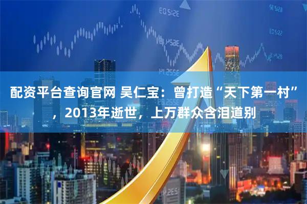 配资平台查询官网 吴仁宝：曾打造“天下第一村”，2013年逝世，上万群众含泪道别