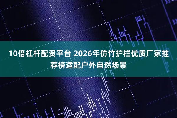 10倍杠杆配资平台 2026年仿竹护栏优质厂家推荐榜适配户外自然场景
