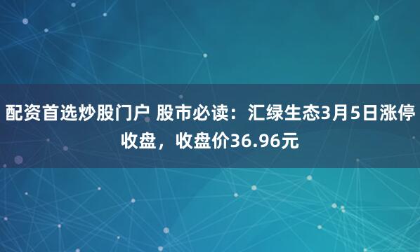 配资首选炒股门户 股市必读：汇绿生态3月5日涨停收盘，收盘价36.96元