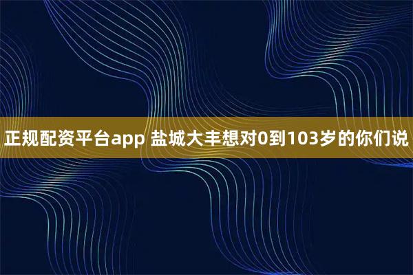 正规配资平台app 盐城大丰想对0到103岁的你们说