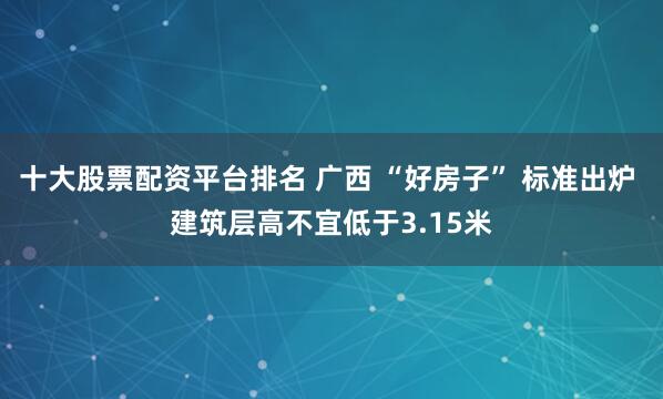 十大股票配资平台排名 广西 “好房子” 标准出炉 建筑层高不宜低于3.15米
