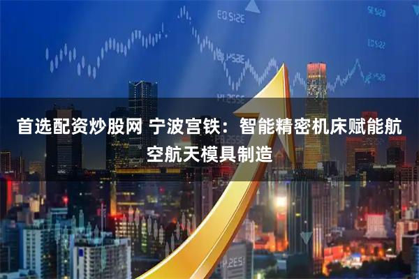 首选配资炒股网 宁波宫铁：智能精密机床赋能航空航天模具制造