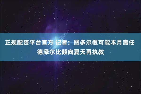 正规配资平台官方 记者：图多尔很可能本月离任 德泽尔比倾向夏天再执教