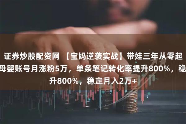 证券炒股配资网 【宝妈逆袭实战】带娃三年从零起步,小红书母婴账号月涨粉5万,单条笔记转化率提升800%,稳定月入2万+