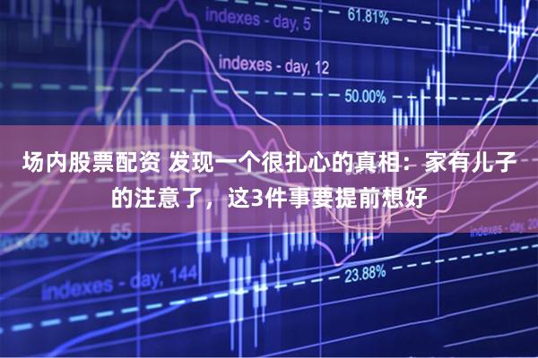 场内股票配资 发现一个很扎心的真相：家有儿子的注意了，这3件事要提前想好