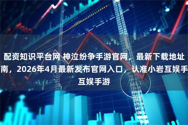 配资知识平台网 神泣纷争手游官网，最新下载地址指南，2026年4月最新发布官网入口，认准小岩互娱手游