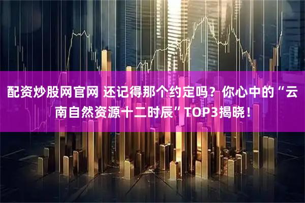 配资炒股网官网 还记得那个约定吗？你心中的“云南自然资源十二时辰”TOP3揭晓！