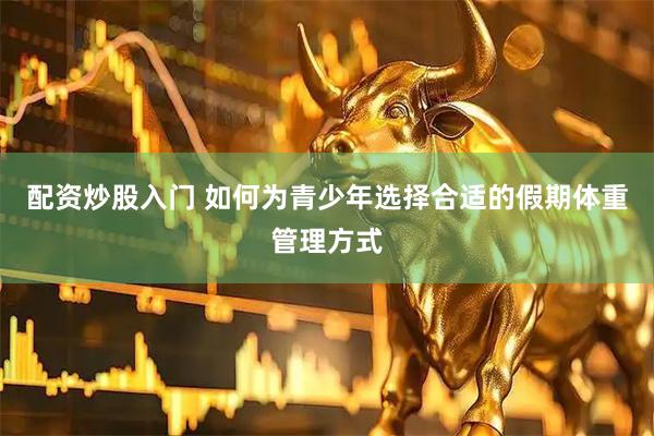 配资炒股入门 如何为青少年选择合适的假期体重管理方式