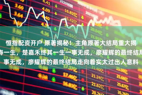 恒指配资开户 原著揭秘！主角原著大结局重大揭晓，黄正大安稳度过长寿一生，楚嘉禾终其一生一事无成，廖耀辉的最终结局走向着实太过出人意料