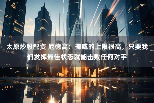 太原炒股配资 厄德高：挪威的上限很高，只要我们发挥最佳状态就能击败任何对手
