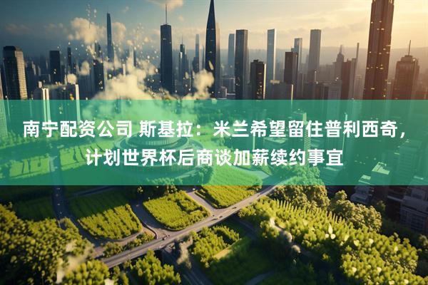 南宁配资公司 斯基拉：米兰希望留住普利西奇，计划世界杯后商谈加薪续约事宜