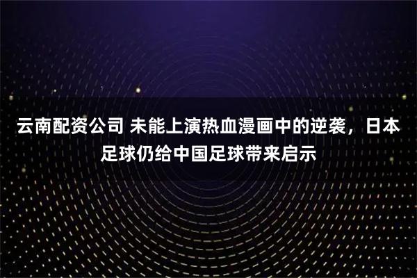 云南配资公司 未能上演热血漫画中的逆袭，日本足球仍给中国足球带来启示
