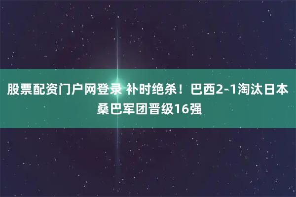股票配资门户网登录 补时绝杀！巴西2-1淘汰日本 桑巴军团晋级16强