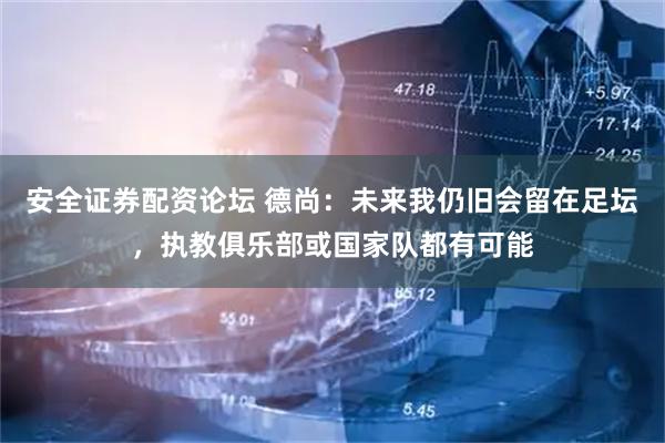 安全证券配资论坛 德尚：未来我仍旧会留在足坛，执教俱乐部或国家队都有可能