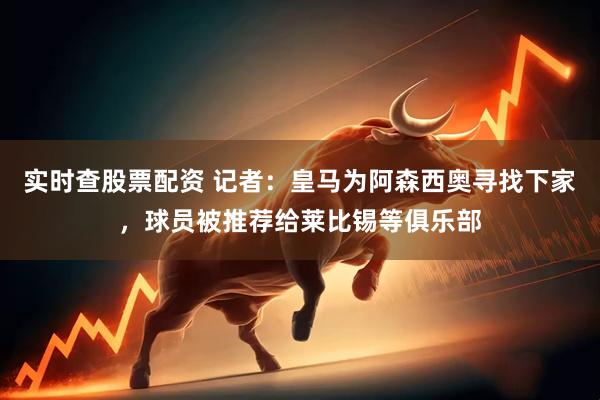 实时查股票配资 记者：皇马为阿森西奥寻找下家，球员被推荐给莱比锡等俱乐部