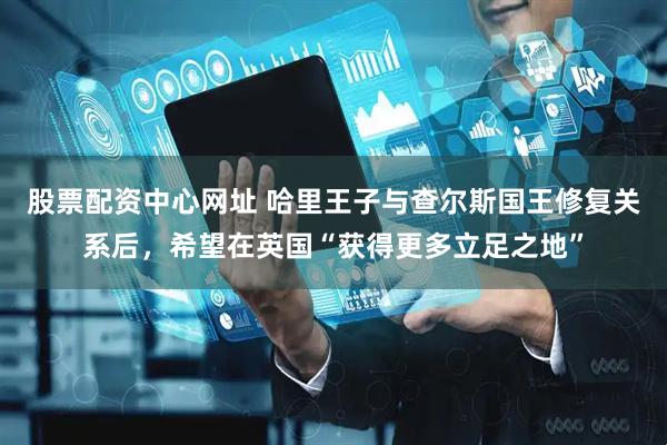 股票配资中心网址 哈里王子与查尔斯国王修复关系后，希望在英国“获得更多立足之地”