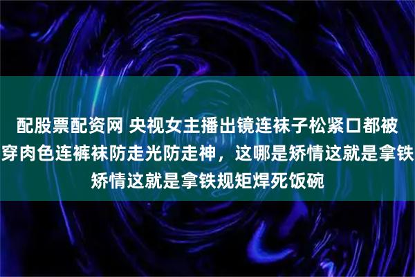 配股票配资网 央视女主播出镜连袜子松紧口都被管死了，只准穿肉色连裤袜防走光防走神，这哪是矫情这就是拿铁规矩焊死饭碗