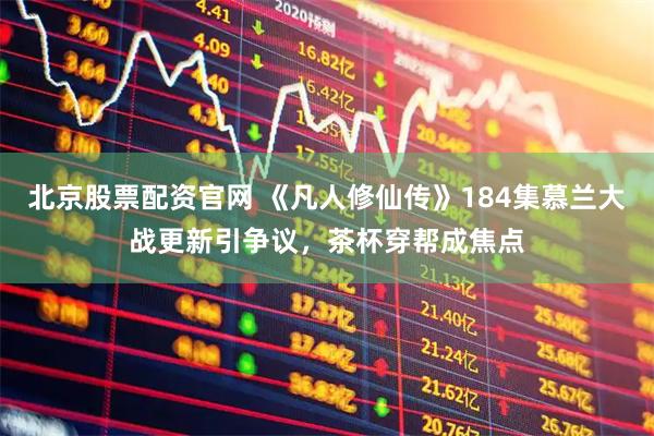 北京股票配资官网 《凡人修仙传》184集慕兰大战更新引争议，茶杯穿帮成焦点