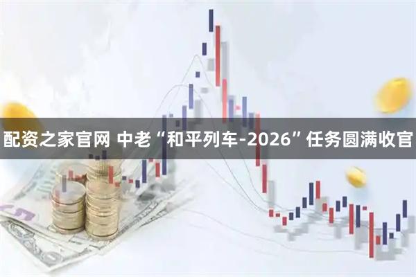 配资之家官网 中老“和平列车-2026”任务圆满收官