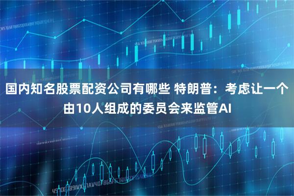 国内知名股票配资公司有哪些 特朗普：考虑让一个由10人组成的委员会来监管AI