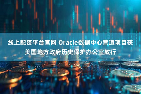 线上配资平台官网 Oracle数据中心管道项目获美国地方政府历史保护办公室放行